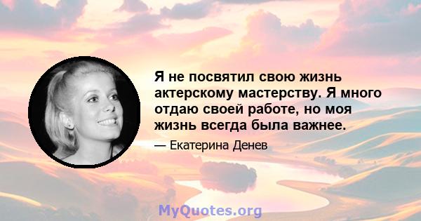 Я не посвятил свою жизнь актерскому мастерству. Я много отдаю своей работе, но моя жизнь всегда была важнее.