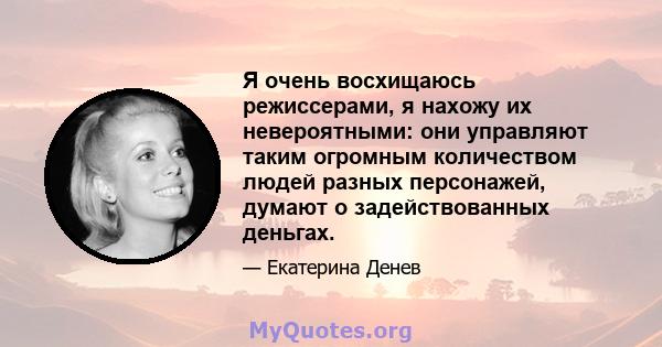 Я очень восхищаюсь режиссерами, я нахожу их невероятными: они управляют таким огромным количеством людей разных персонажей, думают о задействованных деньгах.