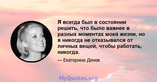 Я всегда был в состоянии решить, что было важнее в разных моментах моей жизни, но я никогда не отказывался от личных вещей, чтобы работать, никогда.