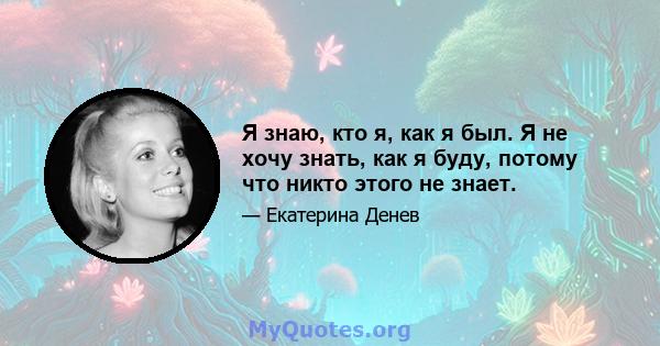 Я знаю, кто я, как я был. Я не хочу знать, как я буду, потому что никто этого не знает.