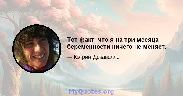 Тот факт, что я на три месяца беременности ничего не меняет.