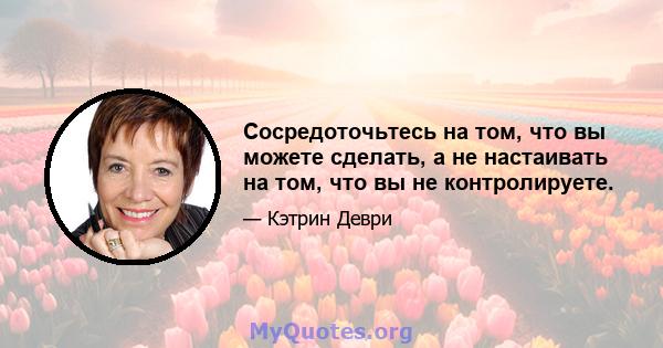 Сосредоточьтесь на том, что вы можете сделать, а не настаивать на том, что вы не контролируете.