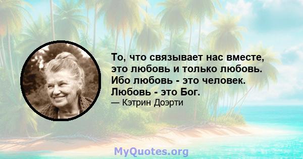 То, что связывает нас вместе, это любовь и только любовь. Ибо любовь - это человек. Любовь - это Бог.