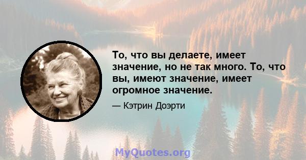 То, что вы делаете, имеет значение, но не так много. То, что вы, имеют значение, имеет огромное значение.