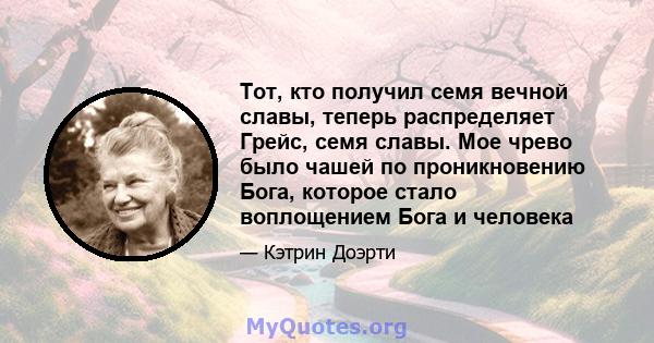 Тот, кто получил семя вечной славы, теперь распределяет Грейс, семя славы. Мое чрево было чашей по проникновению Бога, которое стало воплощением Бога и человека