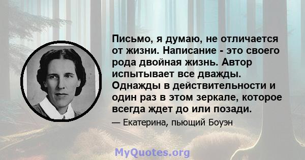 Письмо, я думаю, не отличается от жизни. Написание - это своего рода двойная жизнь. Автор испытывает все дважды. Однажды в действительности и один раз в этом зеркале, которое всегда ждет до или позади.