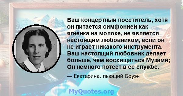 Ваш концертный посетитель, хотя он питается симфонией как ягненка на молоке, не является настоящим любовником, если он не играет никакого инструмента. Ваш настоящий любовник делает больше, чем восхищаться Музами; Он