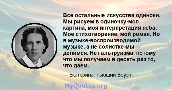 Все остальные искусства одиноки. Мы рисуем в одиночку-моя картина, моя интерпретация неба. Мое стихотворение, мой роман. Но в музыке-воспроизводимой музыке, а не солистке-мы делимся. Нет альтруизма, потому что мы