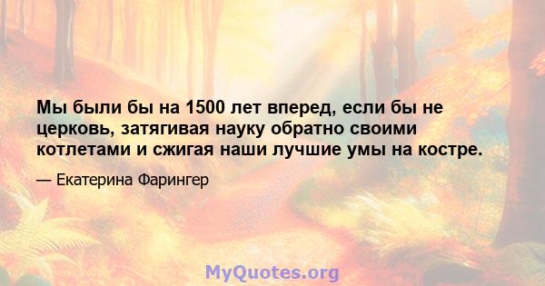 Мы были бы на 1500 лет вперед, если бы не церковь, затягивая науку обратно своими котлетами и сжигая наши лучшие умы на костре.