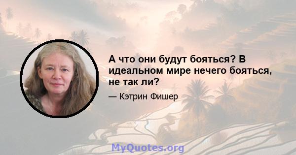 А что они будут бояться? В идеальном мире нечего бояться, не так ли?