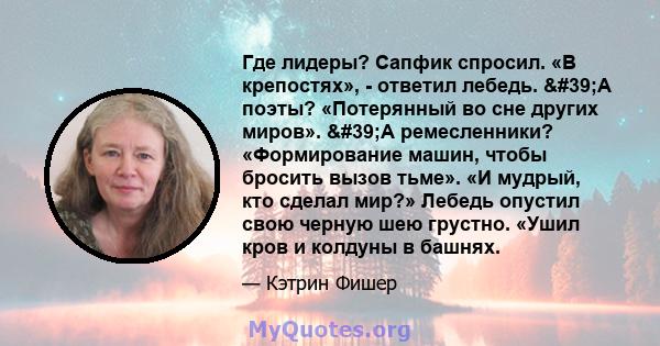 Где лидеры? Сапфик спросил. «В крепостях», - ответил лебедь. 'А поэты? «Потерянный во сне других миров». 'А ремесленники? «Формирование машин, чтобы бросить вызов тьме». «И мудрый, кто сделал мир?» Лебедь