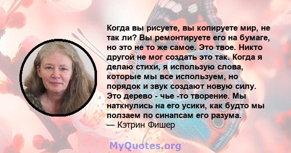 Когда вы рисуете, вы копируете мир, не так ли? Вы ремонтируете его на бумаге, но это не то же самое. Это твое. Никто другой не мог создать это так. Когда я делаю стихи, я использую слова, которые мы все используем, но