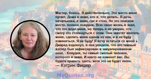 Мастер, боюсь. Я действительно. Это место меня пугает. Дома я знаю, кто я, что делать. Я дочь начальника, я знаю, где я стою. Но это опасное место, полное ловушек. Всю свою жизнь я знал, что это ждал меня, но теперь я