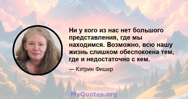 Ни у кого из нас нет большого представления, где мы находимся. Возможно, всю нашу жизнь слишком обеспокоена тем, где и недостаточно с кем.