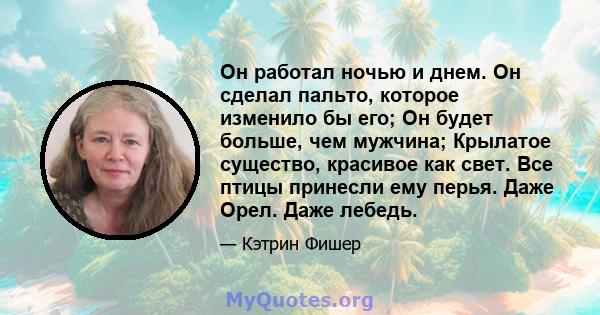 Он работал ночью и днем. Он сделал пальто, которое изменило бы его; Он будет больше, чем мужчина; Крылатое существо, красивое как свет. Все птицы принесли ему перья. Даже Орел. Даже лебедь.