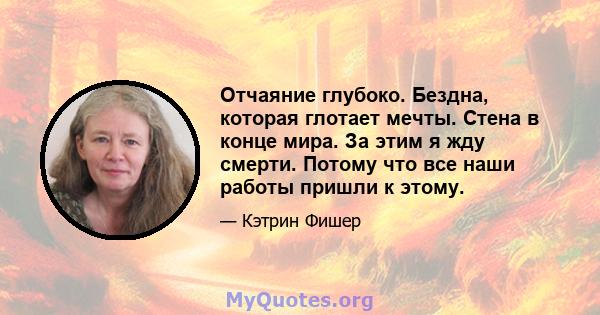 Отчаяние глубоко. Бездна, которая глотает мечты. Стена в конце мира. За этим я жду смерти. Потому что все наши работы пришли к этому.