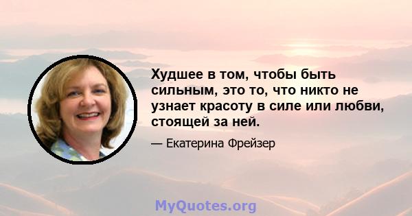 Худшее в том, чтобы быть сильным, это то, что никто не узнает красоту в силе или любви, стоящей за ней.