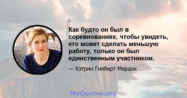 Как будто он был в соревнованиях, чтобы увидеть, кто может сделать меньшую работу, только он был единственным участником.