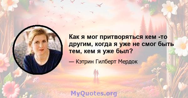 Как я мог притворяться кем -то другим, когда я уже не смог быть тем, кем я уже был?