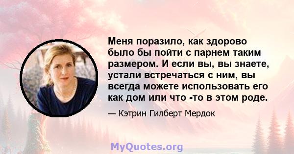 Меня поразило, как здорово было бы пойти с парнем таким размером. И если вы, вы знаете, устали встречаться с ним, вы всегда можете использовать его как дом или что -то в этом роде.