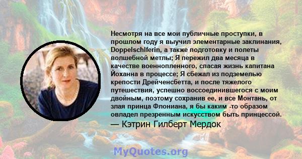 Несмотря на все мои публичные проступки, в прошлом году я выучил элементарные заклинания, Doppelschlferin, а также подготовку и полеты волшебной метлы; Я пережил два месяца в качестве военнопленного, спасая жизнь