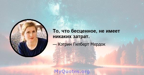 То, что бесценное, не имеет никаких затрат.