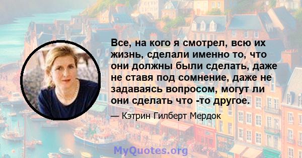 Все, на кого я смотрел, всю их жизнь, сделали именно то, что они должны были сделать, даже не ставя под сомнение, даже не задаваясь вопросом, могут ли они сделать что -то другое.