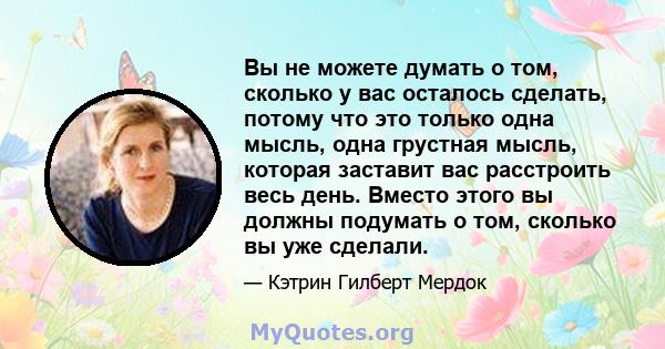 Вы не можете думать о том, сколько у вас осталось сделать, потому что это только одна мысль, одна грустная мысль, которая заставит вас расстроить весь день. Вместо этого вы должны подумать о том, сколько вы уже сделали.