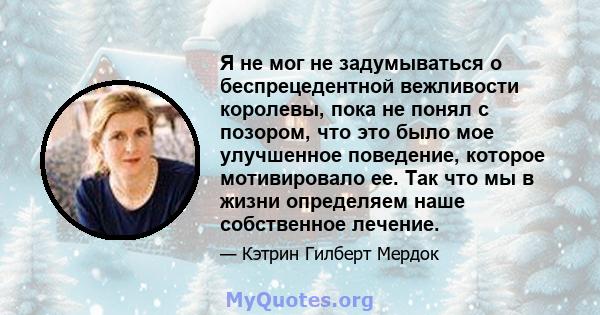 Я не мог не задумываться о беспрецедентной вежливости королевы, пока не понял с позором, что это было мое улучшенное поведение, которое мотивировало ее. Так что мы в жизни определяем наше собственное лечение.