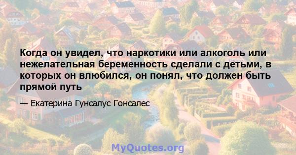 Когда он увидел, что наркотики или алкоголь или нежелательная беременность сделали с детьми, в которых он влюбился, он понял, что должен быть прямой путь