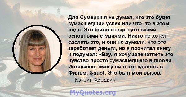 Для Сумерки я не думал, что это будет сумасшедший успех или что -то в этом роде. Это было отвергнуто всеми основными студиями. Никто не хотел сделать это, и они не думали, что это заработает деньги, но я прочитал книгу