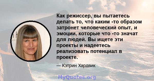 Как режиссер, вы пытаетесь делать то, что каким -то образом затронет человеческий опыт, и эмоции, которые что -то значат для людей. Вы ищете эти проекты и надеетесь реализовать потенциал в проекте.