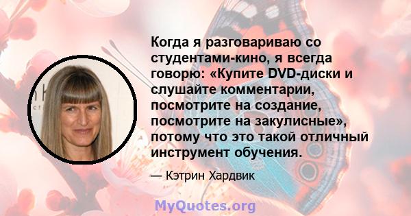 Когда я разговариваю со студентами-кино, я всегда говорю: «Купите DVD-диски и слушайте комментарии, посмотрите на создание, посмотрите на закулисные», потому что это такой отличный инструмент обучения.