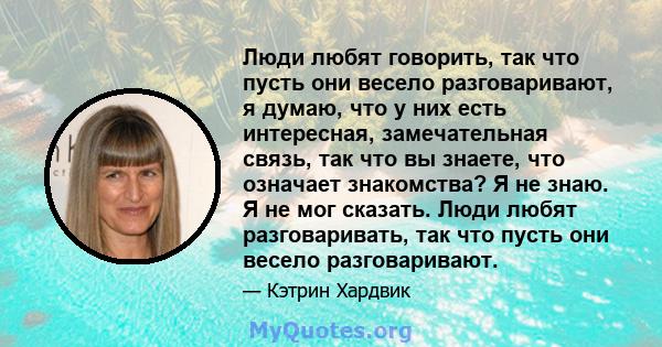 Люди любят говорить, так что пусть они весело разговаривают, я думаю, что у них есть интересная, замечательная связь, так что вы знаете, что означает знакомства? Я не знаю. Я не мог сказать. Люди любят разговаривать,