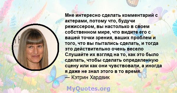 Мне интересно сделать комментарий с актерами, потому что, будучи режиссером, вы настолько в своем собственном мире, что видите его с вашей точки зрения, ваших проблем и того, что вы пытались сделать, и тогда это