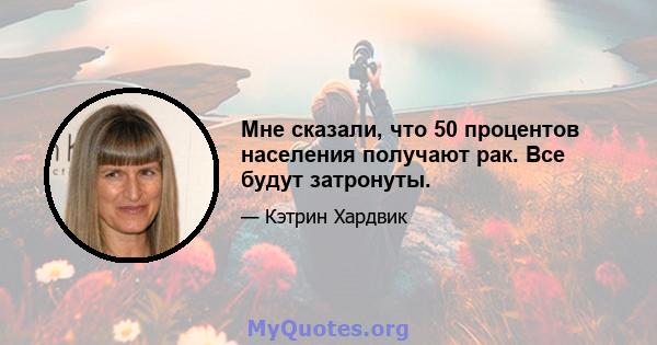 Мне сказали, что 50 процентов населения получают рак. Все будут затронуты.