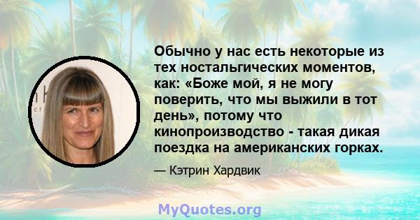 Обычно у нас есть некоторые из тех ностальгических моментов, как: «Боже мой, я не могу поверить, что мы выжили в тот день», потому что кинопроизводство - такая дикая поездка на американских горках.