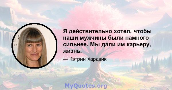 Я действительно хотел, чтобы наши мужчины были намного сильнее. Мы дали им карьеру, жизнь.