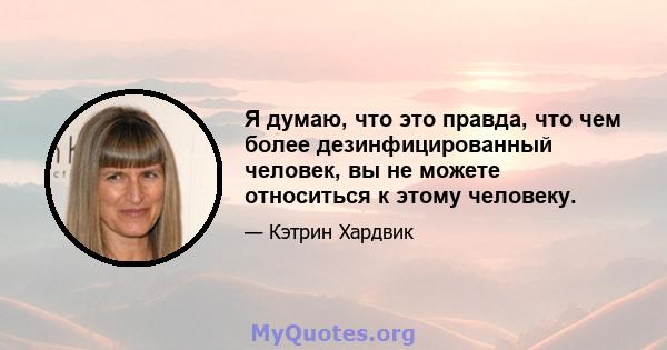 Я думаю, что это правда, что чем более дезинфицированный человек, вы не можете относиться к этому человеку.