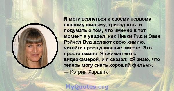 Я могу вернуться к своему первому первому фильму, тринадцать, и подумать о том, что именно в тот момент я увидел, как Никки Рид и Эван Рэйчел Вуд делают свою химию, читайте прослушивание вместе. Это просто ожило. Я