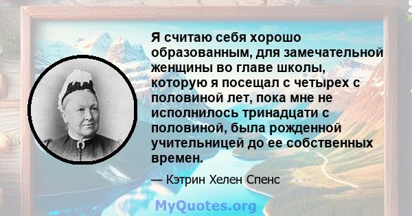 Я считаю себя хорошо образованным, для замечательной женщины во главе школы, которую я посещал с четырех с половиной лет, пока мне не исполнилось тринадцати с половиной, была рожденной учительницей до ее собственных