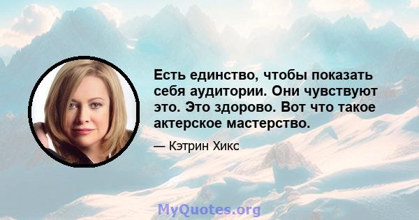 Есть единство, чтобы показать себя аудитории. Они чувствуют это. Это здорово. Вот что такое актерское мастерство.