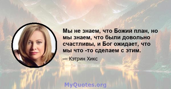 Мы не знаем, что Божий план, но мы знаем, что были довольно счастливы, и Бог ожидает, что мы что -то сделаем с этим.