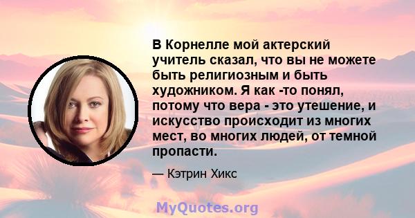 В Корнелле мой актерский учитель сказал, что вы не можете быть религиозным и быть художником. Я как -то понял, потому что вера - это утешение, и искусство происходит из многих мест, во многих людей, от темной пропасти.