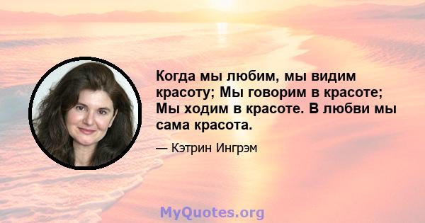 Когда мы любим, мы видим красоту; Мы говорим в красоте; Мы ходим в красоте. В любви мы сама красота.