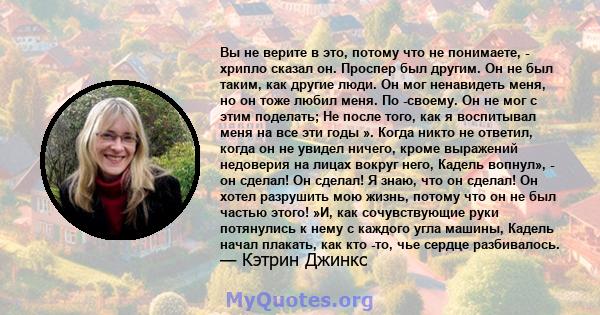 Вы не верите в это, потому что не понимаете, - хрипло сказал он. Проспер был другим. Он не был таким, как другие люди. Он мог ненавидеть меня, но он тоже любил меня. По -своему. Он не мог с этим поделать; Не после того, 