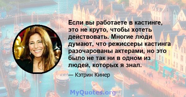 Если вы работаете в кастинге, это не круто, чтобы хотеть действовать. Многие люди думают, что режиссеры кастинга разочарованы актерами, но это было не так ни в одном из людей, которых я знал.