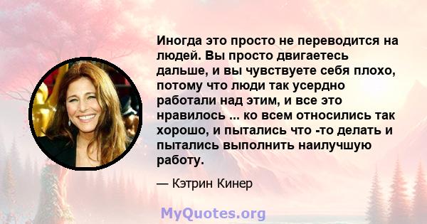 Иногда это просто не переводится на людей. Вы просто двигаетесь дальше, и вы чувствуете себя плохо, потому что люди так усердно работали над этим, и все это нравилось ... ко всем относились так хорошо, и пытались что