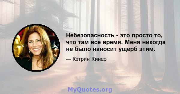 Небезопасность - это просто то, что там все время. Меня никогда не было наносит ущерб этим.