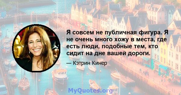 Я совсем не публичная фигура. Я не очень много хожу в места, где есть люди, подобные тем, кто сидит на дне вашей дороги.